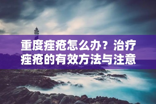 重度痤疮怎么办？治疗痤疮的有效方法与注意事项