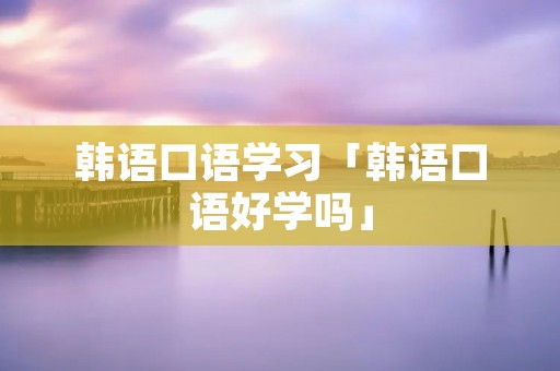 韩语口语学习「韩语口语好学吗」 韩语口语学习「韩语口语好学吗」
