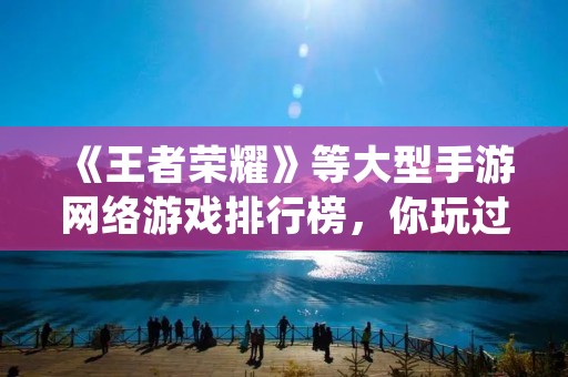 《王者荣耀》等大型手游网络游戏排行榜,你玩过几个? 《王者荣耀》等大型手游网络游戏排行榜,你玩过几个?