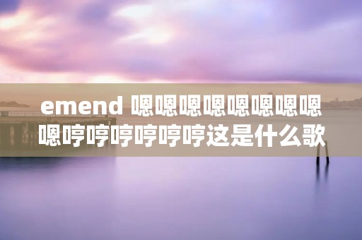 emend 嗯嗯嗯嗯嗯嗯嗯嗯嗯哼哼哼哼哼哼这是什么歌英文的