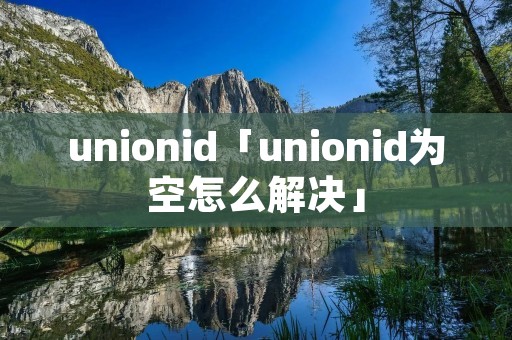 unionid「unionid为空怎么解决」