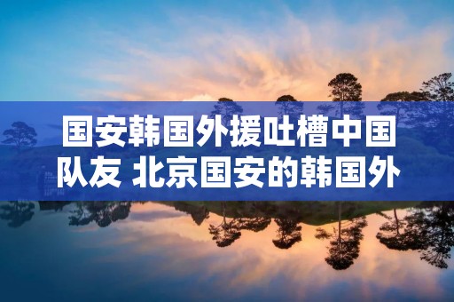 国安韩国外援吐槽中国队友 北京国安的韩国外援
