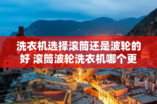 洗衣机选择滚筒还是波轮的好 滚筒波轮洗衣机哪个更好 洗衣机选择滚筒还是波轮的好 滚筒波轮洗衣机哪个更好