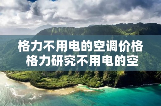格力不用电的空调价格 格力研究不用电的空调 格力不用电的空调价格 格力研究不用电的空调