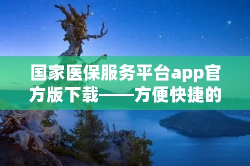 国家医保服务平台app官方版下载——方便快捷的医保服务 国家医保服务平台app官方版下载——方便快捷的医保服务