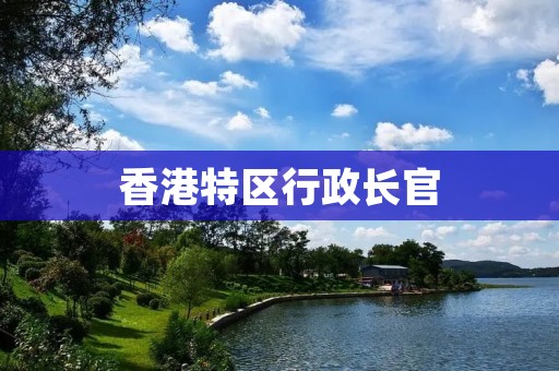 香港特区行政长官:职责与挑战 香港特区行政长官:职责与挑战