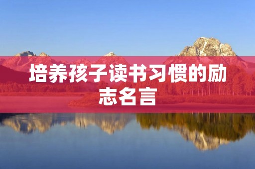 培养孩子读书习惯的励志名言:开启智慧之门,点亮未来之路 培养孩子读书习惯的励志名言:开启智慧之门,点亮未来之路