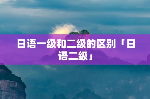 日语一级和二级的区别「日语二级」