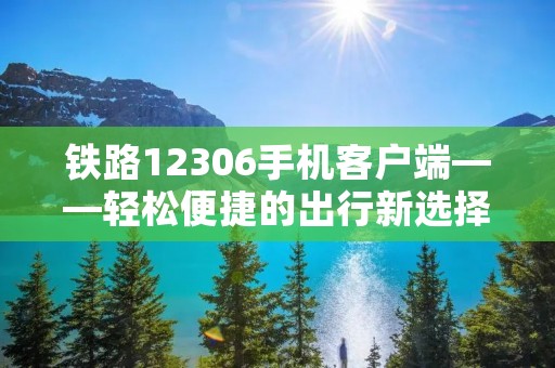 铁路12306手机客户端——轻松便捷的出行新选择