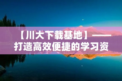 【川大下载基地】——打造高效便捷的学习资源平台