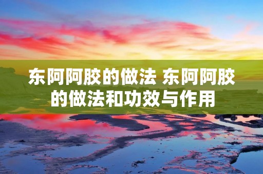 东阿阿胶的做法 东阿阿胶的做法和功效与作用