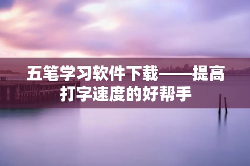 五笔学习软件下载——提高打字速度的好帮手