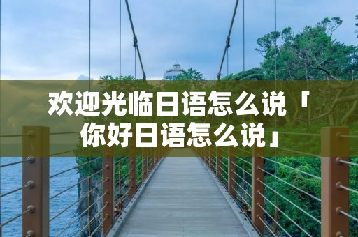 欢迎光临日语怎么说「你好日语怎么说」 欢迎光临日语怎么说「你好日语怎么说」