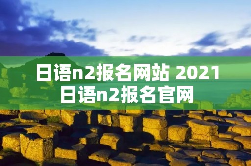 日语n2报名网站 2021日语n2报名官网 日语n2报名网站 2021日语n2报名官网