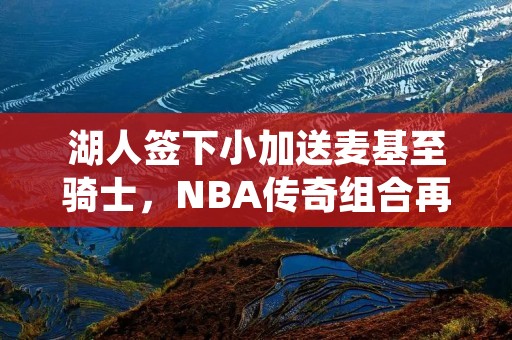 湖人签下小加送麦基至骑士,NBA传奇组合再度成型 湖人签下小加送麦基至骑士,NBA传奇组合再度成型