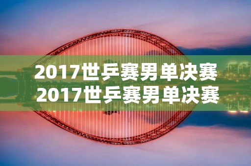 2017世乒赛男单决赛 2017世乒赛男单决赛视频 央视网