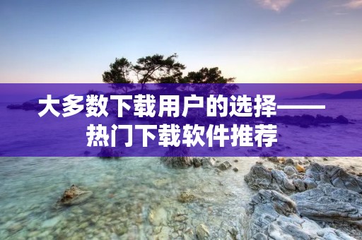 大多数下载用户的选择——热门下载软件推荐 大多数下载用户的选择——热门下载软件推荐