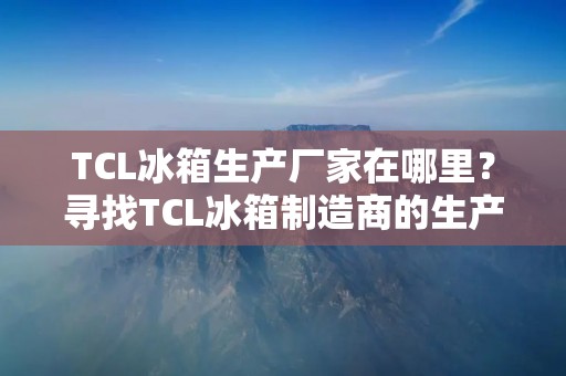 TCL冰箱生产厂家在哪里？寻找TCL冰箱制造商的生产基地