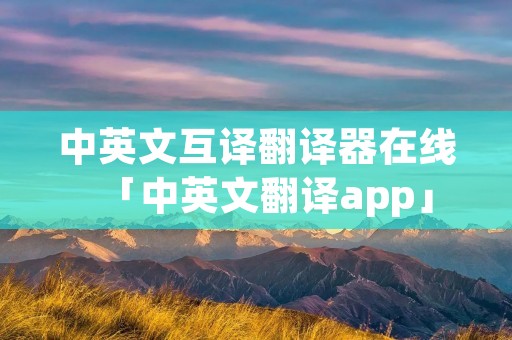 中英文互译翻译器在线「中英文翻译app」