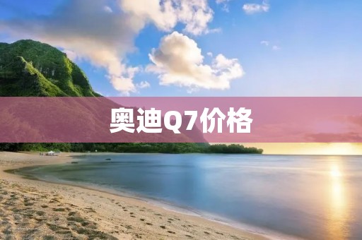 奥迪Q7价格：全方位解析奥迪Q7豪华SUV的售价与配置