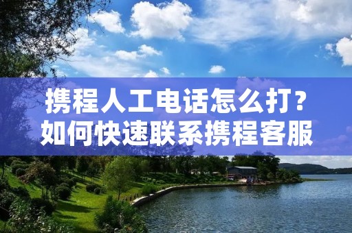 携程人工电话怎么打？如何快速联系携程客服？