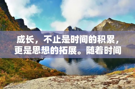 成长,不止是时间的积累,更是思想的拓展。随着时间的推移,我们的身体会发生变化,但真正让我们成长的是内心的成长。从懵懂无知到成熟自信,从不确定迷茫到坚定果敢,这些都是成长的体现。在这个过程中,我们会经历许多挑战、感受到许多痛苦,但这些都是我们成长的必经之路。 成长,不止是时间的积累,更是思想的拓展。随着时间的推移,我们的身体会发生变化,但真正让我们成长的是内心的成长。从懵懂无知到成熟自信,从不确定迷茫到坚定果敢,这些都是成长的体现。在这个过程中,我们会经历许多挑战、感受到许多痛苦,但这些都是我们成长的必经之路。