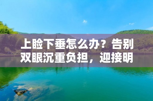 上睑下垂怎么办？告别双眼沉重负担，迎接明亮焕发的双眼