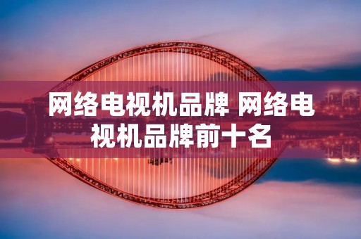 网络电视机品牌 网络电视机品牌前十名 网络电视机品牌 网络电视机品牌前十名
