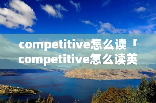 competitive怎么读「competitive怎么读英文」