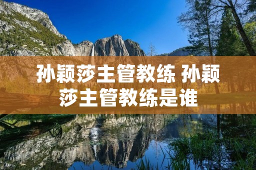 孙颖莎主管教练 孙颖莎主管教练是谁 孙颖莎主管教练 孙颖莎主管教练是谁