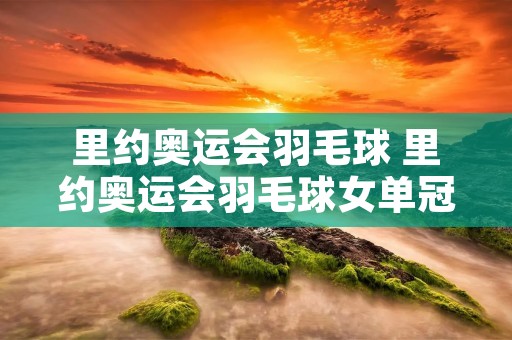 里约奥运会羽毛球 里约奥运会羽毛球女单冠军是谁 里约奥运会羽毛球 里约奥运会羽毛球女单冠军是谁