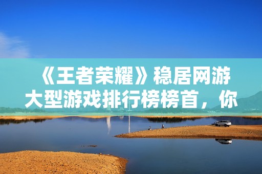 《王者荣耀》稳居网游大型游戏排行榜榜首,你玩过了吗?