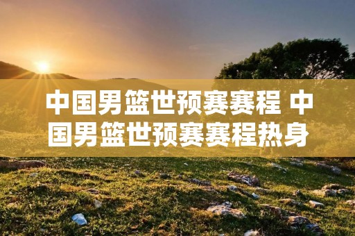 中国男篮世预赛赛程 中国男篮世预赛赛程热身赛