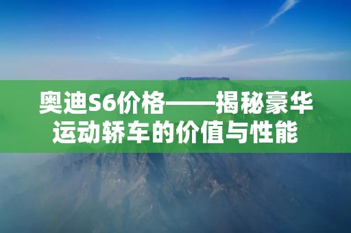 奥迪S6价格——揭秘豪华运动轿车的价值与性能 奥迪S6价格——揭秘豪华运动轿车的价值与性能