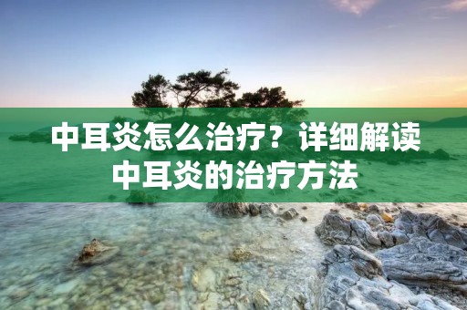 中耳炎怎么治疗？详细解读中耳炎的治疗方法