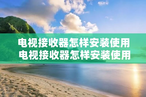 电视接收器怎样安装使用 电视接收器怎样安装使用教程 电视接收器怎样安装使用 电视接收器怎样安装使用教程