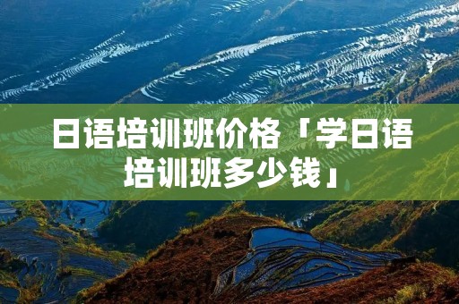 日语培训班价格「学日语培训班多少钱」