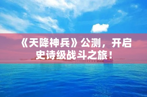 《天降神兵》公测，开启史诗级战斗之旅！