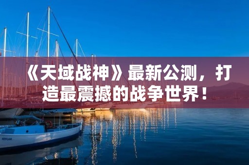 《天域战神》最新公测，打造最震撼的战争世界！