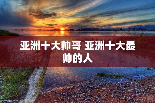 亚洲十大帅哥 亚洲十大最帅的人 亚洲十大帅哥 亚洲十大最帅的人