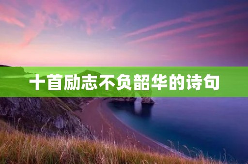十首励志不负韶华的诗句:让我们的人生充满力量与希望