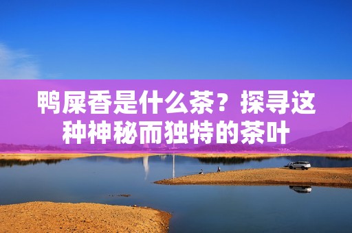 鸭屎香是什么茶?探寻这种神秘而独特的茶叶 鸭屎香是什么茶?探寻这种神秘而独特的茶叶