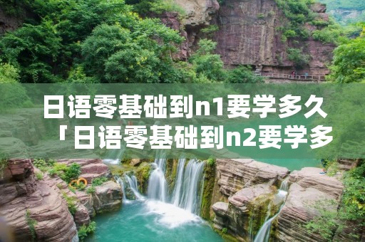 日语零基础到n1要学多久「日语零基础到n2要学多久」