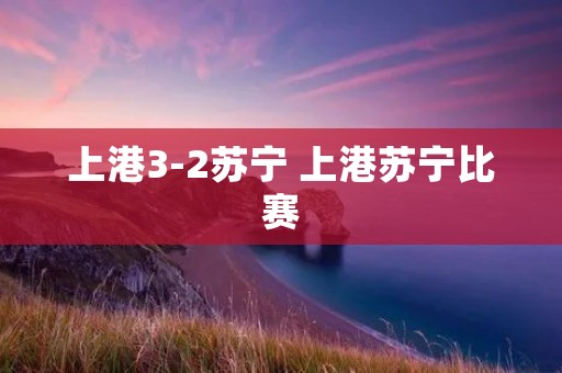 上港3-2苏宁 上港苏宁比赛 上港3-2苏宁 上港苏宁比赛