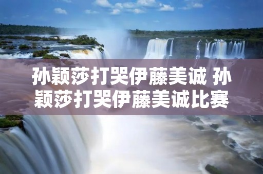 孙颖莎打哭伊藤美诚 孙颖莎打哭伊藤美诚比赛时间