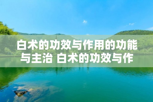 白术的功效与作用的功能与主治 白术的功效与作用的功能与主治与用量