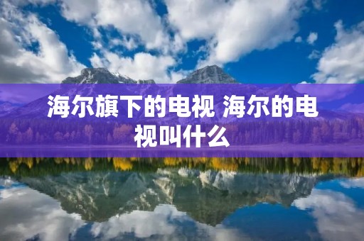 海尔旗下的电视 海尔的电视叫什么 海尔旗下的电视 海尔的电视叫什么
