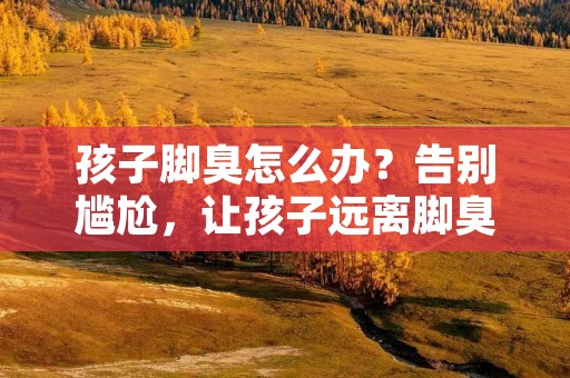 孩子脚臭怎么办？告别尴尬，让孩子远离脚臭！