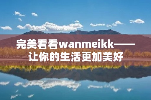 完美看看wanmeikk——让你的生活更加美好 完美看看wanmeikk——让你的生活更加美好
