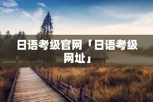 日语考级官网「日语考级网址」